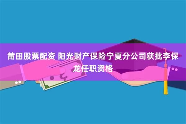 莆田股票配资 阳光财产保险宁夏分公司获批李保龙任职资格