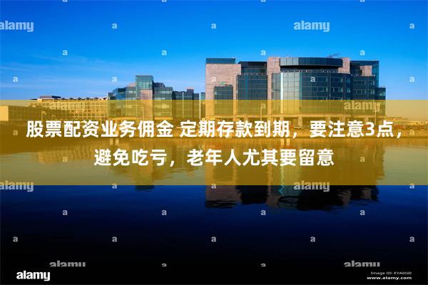 股票配资业务佣金 定期存款到期，要注意3点，避免吃亏，老年人尤其要留意
