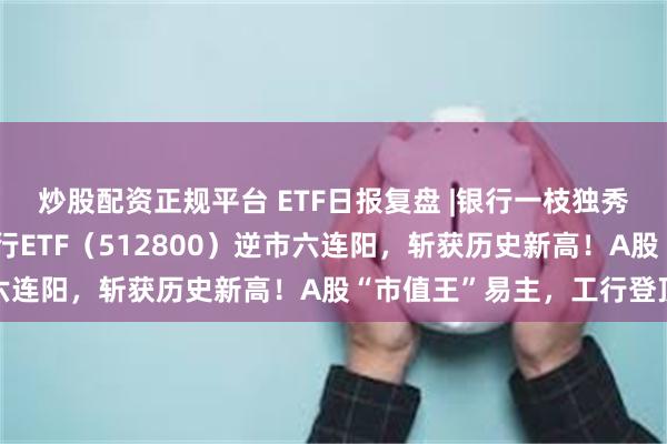 炒股配资正规平台 ETF日报复盘 |银行一枝独秀，五大行续创新高！银行ETF（512800）逆市六连阳，斩获历史新高！A股“市值王”易主，工行登顶