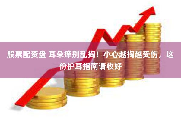 股票配资盘 耳朵痒别乱掏！小心越掏越受伤，这份护耳指南请收好
