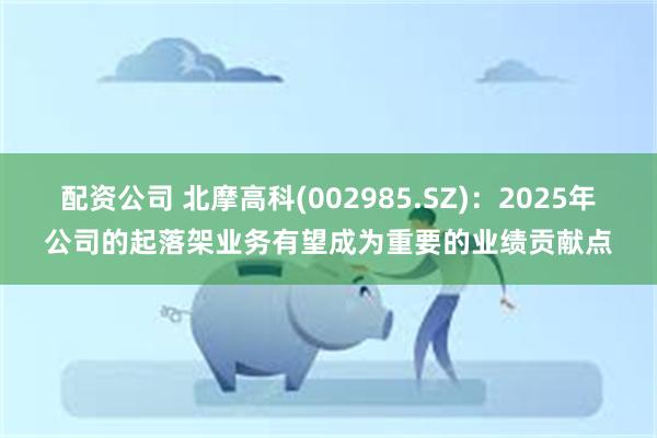 配资公司 北摩高科(002985.SZ)：2025年公司的起落架业务有望成为重要的业绩贡献点