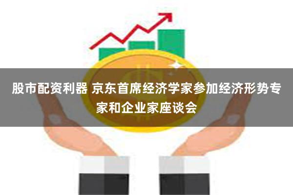 股市配资利器 京东首席经济学家参加经济形势专家和企业家座谈会