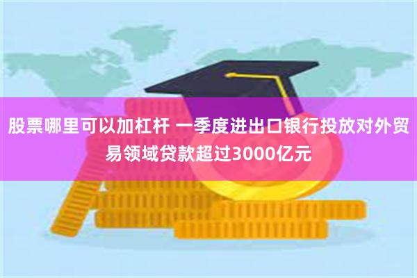 股票哪里可以加杠杆 一季度进出口银行投放对外贸易领域贷款超过3000亿元