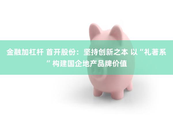 金融加杠杆 首开股份：坚持创新之本 以“礼著系”构建国企地产品牌价值