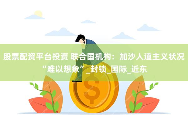 股票配资平台投资 联合国机构：加沙人道主义状况“难以想象”_封锁_国际_近东