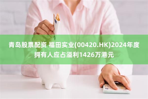 青岛股票配资 福田实业(00420.HK)2024年度拥有人应占溢利1426万港元