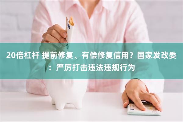 20倍杠杆 提前修复、有偿修复信用？国家发改委：严厉打击违法违规行为
