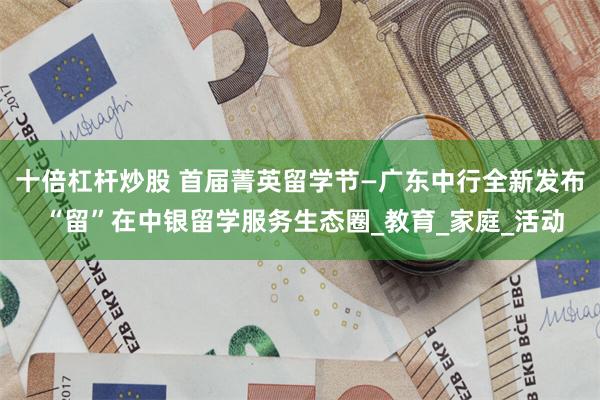 十倍杠杆炒股 首届菁英留学节—广东中行全新发布 “留”在中银留学服务生态圈_教育_家庭_活动