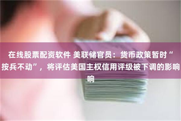 在线股票配资软件 美联储官员：货币政策暂时“按兵不动”，将评估美国主权信用评级被下调的影响