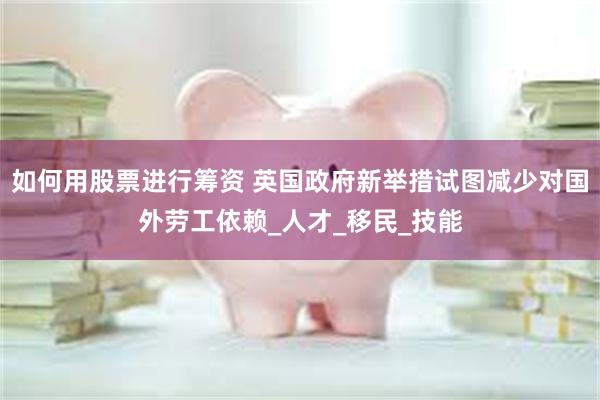 如何用股票进行筹资 英国政府新举措试图减少对国外劳工依赖_人才_移民_技能