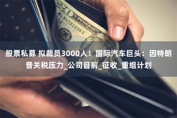 股票私募 拟裁员3000人！国际汽车巨头：因特朗普关税压力_公司目前_征收_重组计划