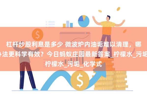 杠杆炒股利息是多少 微波炉内油垢难以清理，哪种清洁办法更科学有效？今日蚂蚁庄园最新答案_柠檬水_污垢_化学式