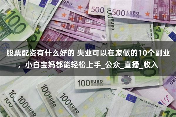 股票配资有什么好的 失业可以在家做的10个副业，小白宝妈都能轻松上手_公众_直播_收入