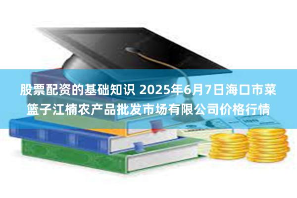 股票配资的基础知识 2025年6月7日海口市菜篮子江楠农产品批发市场有限公司价格行情