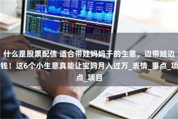 什么是股票配债 适合带娃妈妈干的生意，边带娃边搞钱！这6个小生意真能让宝妈月入过万_表情_重点_项目