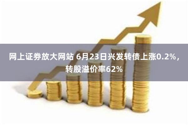 网上证劵放大网站 6月23日兴发转债上涨0.2%，转股溢价率62%
