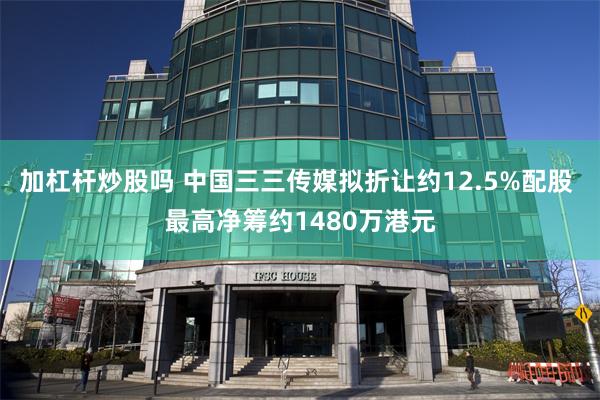 加杠杆炒股吗 中国三三传媒拟折让约12.5%配股 最高净筹约1480万港元