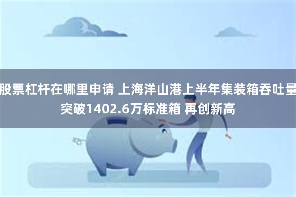 股票杠杆在哪里申请 上海洋山港上半年集装箱吞吐量突破1402.6万标准箱 再创新高