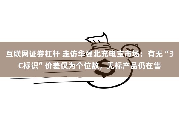 互联网证劵杠杆 走访华强北充电宝市场：有无“3C标识”价差仅为个位数，无标产品仍在售