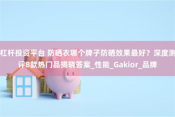 杠杆投资平台 防晒衣哪个牌子防晒效果最好？深度测评8款热门品揭晓答案_性能_Gakior_品牌