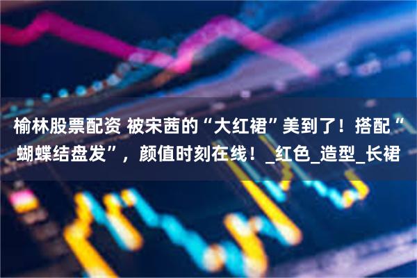 榆林股票配资 被宋茜的“大红裙”美到了！搭配“蝴蝶结盘发”，颜值时刻在线！_红色_造型_长裙