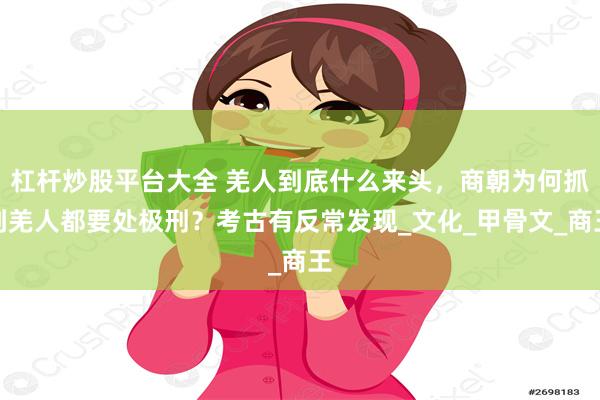 杠杆炒股平台大全 羌人到底什么来头，商朝为何抓到羌人都要处极刑？考古有反常发现_文化_甲骨文_商王