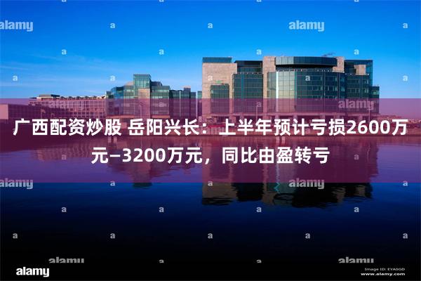 广西配资炒股 岳阳兴长：上半年预计亏损2600万元—3200万元，同比由盈转亏