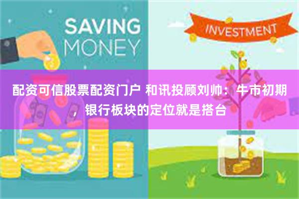 配资可信股票配资门户 和讯投顾刘帅：牛市初期，银行板块的定位就是搭台
