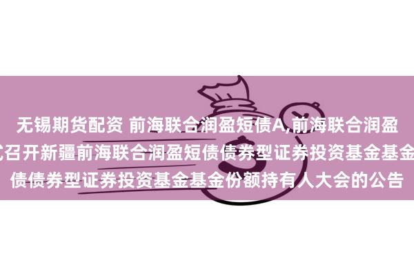 无锡期货配资 前海联合润盈短债A,前海联合润盈短债C: 关于以通讯方式召开新疆前海联合润盈短债债券型证券投资基金基金份额持有人大会的公告