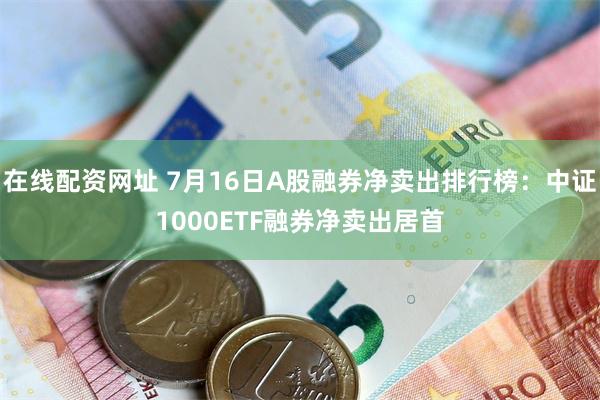 在线配资网址 7月16日A股融券净卖出排行榜：中证1000ETF融券净卖出居首