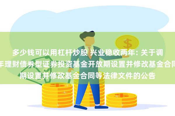 多少钱可以用杠杆炒股 兴业稳收两年: 关于调整兴业稳固收益两年理财债券型证券投资基金开放期设置并修改基金合同等法律文件的公告