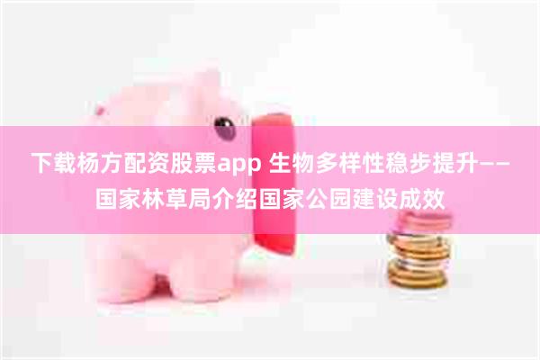下载杨方配资股票app 生物多样性稳步提升——国家林草局介绍国家公园建设成效
