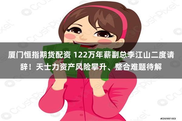 厦门恒指期货配资 122万年薪副总李江山二度请辞！天士力资产风险攀升、整合难题待解