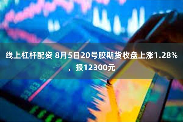 线上杠杆配资 8月5日20号胶期货收盘上涨1.28%，报12300元