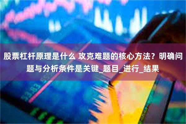 股票杠杆原理是什么 攻克难题的核心方法？明确问题与分析条件是关键_题目_进行_结果