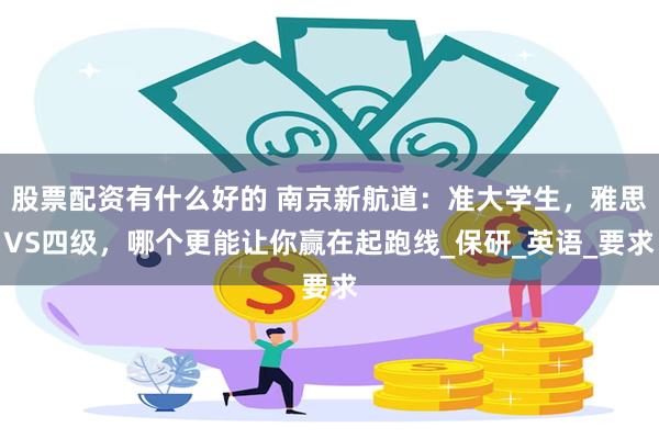 股票配资有什么好的 南京新航道：准大学生，雅思VS四级，哪个更能让你赢在起跑线_保研_英语_要求
