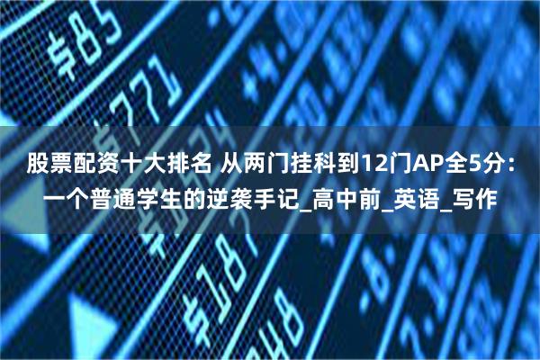 股票配资十大排名 从两门挂科到12门AP全5分：一个普通学生的逆袭手记_高中前_英语_写作