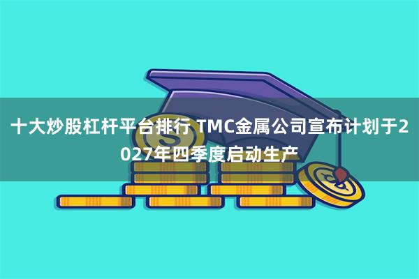 十大炒股杠杆平台排行 TMC金属公司宣布计划于2027年四季度启动生产