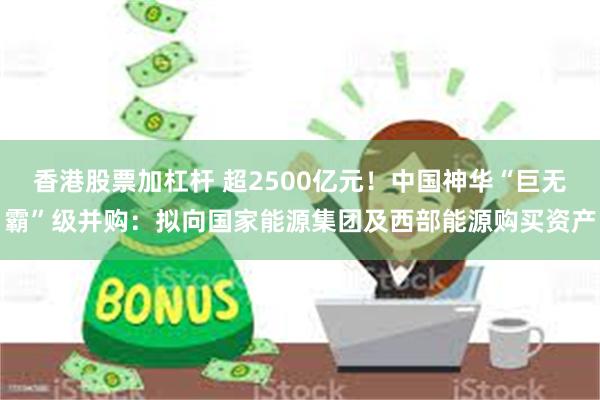 香港股票加杠杆 超2500亿元！中国神华“巨无霸”级并购：拟向国家能源集团及西部能源购买资产