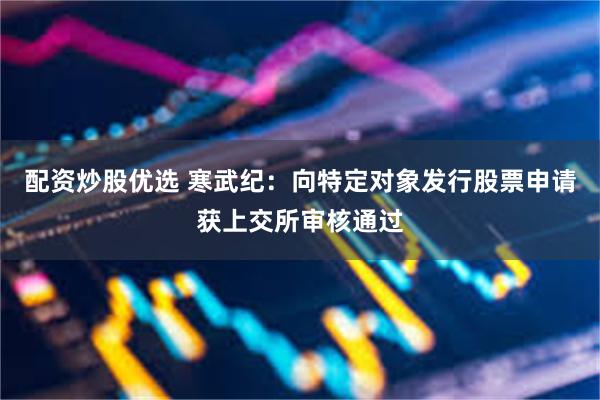 配资炒股优选 寒武纪：向特定对象发行股票申请获上交所审核通过