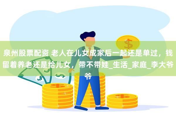 泉州股票配资 老人在儿女成家后一起还是单过，钱留着养老还是给儿女，带不带娃_生活_家庭_李大爷