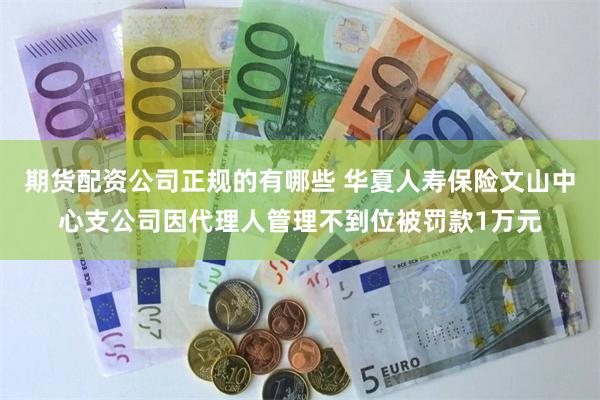 期货配资公司正规的有哪些 华夏人寿保险文山中心支公司因代理人管理不到位被罚款1万元