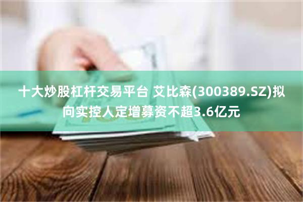 十大炒股杠杆交易平台 艾比森(300389.SZ)拟向实控人定增募资不超3.6亿元