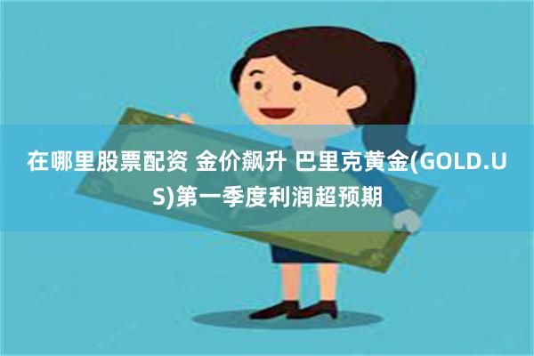 在哪里股票配资 金价飙升 巴里克黄金(GOLD.US)第一季度利润超预期