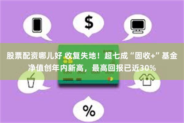 股票配资哪儿好 收复失地！超七成“固收+”基金净值创年内新高，最高回报已近30%