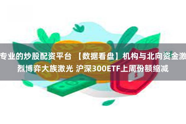 专业的炒股配资平台 【数据看盘】机构与北向资金激烈博弈大族激光 沪深300ETF上周份额缩减