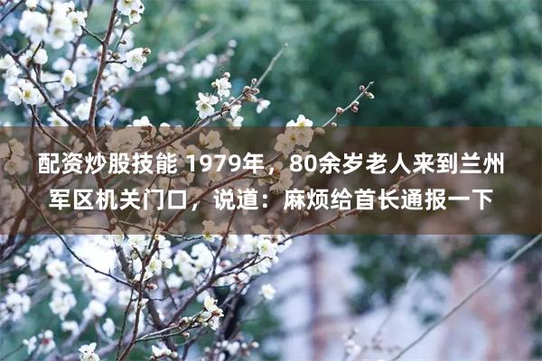配资炒股技能 1979年，80余岁老人来到兰州军区机关门口，说道：麻烦给首长通报一下