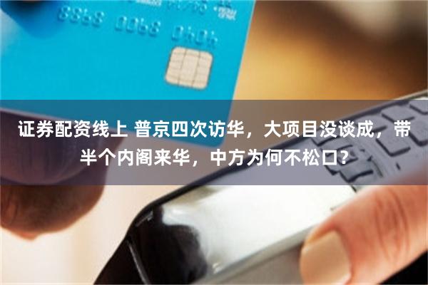 证券配资线上 普京四次访华，大项目没谈成，带半个内阁来华，中方为何不松口？