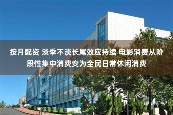 按月配资 淡季不淡长尾效应持续 电影消费从阶段性集中消费变为全民日常休闲消费