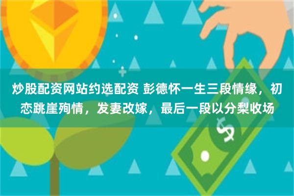 炒股配资网站约选配资 彭德怀一生三段情缘，初恋跳崖殉情，发妻改嫁，最后一段以分梨收场